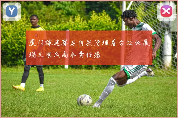 厦门球迷赛后自发清理看台垃圾展现文明风尚和责任感