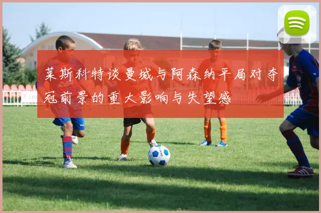 莱斯科特谈曼城与阿森纳平局对夺冠前景的重大影响与失望感