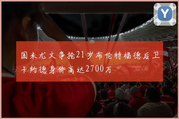 国米尤文争抢21岁布伦特福德后卫卡约德身价高达2700万