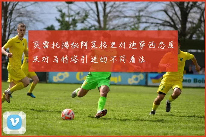 莫雷托揭秘阿莱格里对迪萨西态度及对马特塔引进的不同看法