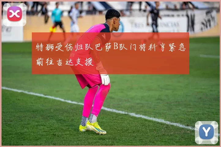 特狮受伤归队巴萨B队门将科亨紧急前往吉达支援