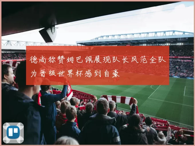 德尚称赞姆巴佩展现队长风范全队为晋级世界杯感到自豪