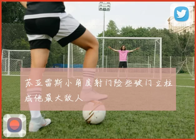 苏亚雷斯小角度射门险些破门立柱成他最大敌人
