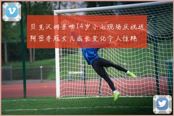 贝克汉姆亲吻14岁小七现场庆祝迈阿密夺冠女儿成长变化令人惊艳