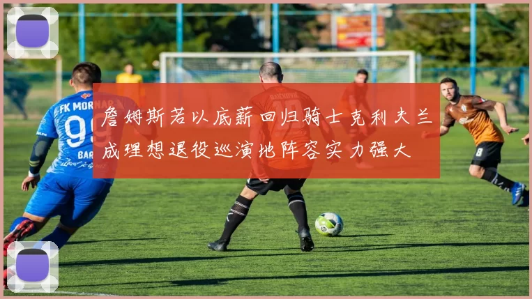 詹姆斯若以底薪回归骑士克利夫兰成理想退役巡演地阵容实力强大