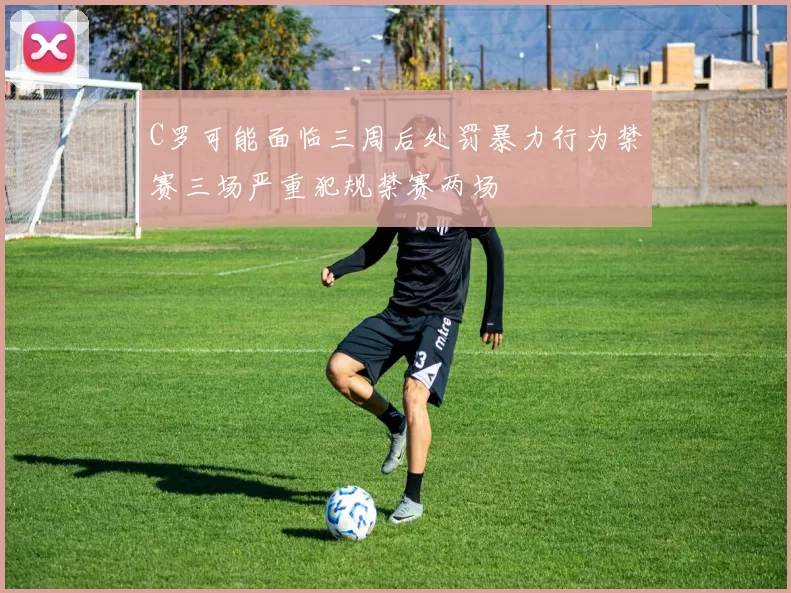 C罗可能面临三周后处罚暴力行为禁赛三场严重犯规禁赛两场