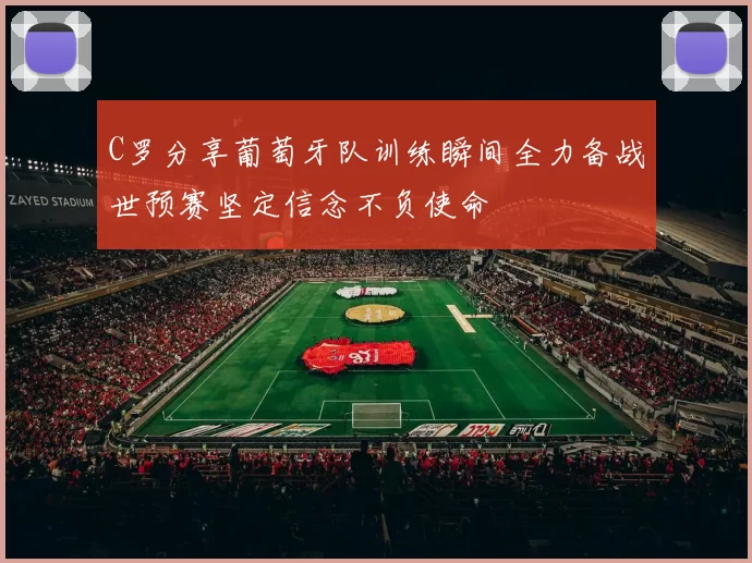 C罗分享葡萄牙队训练瞬间全力备战世预赛坚定信念不负使命