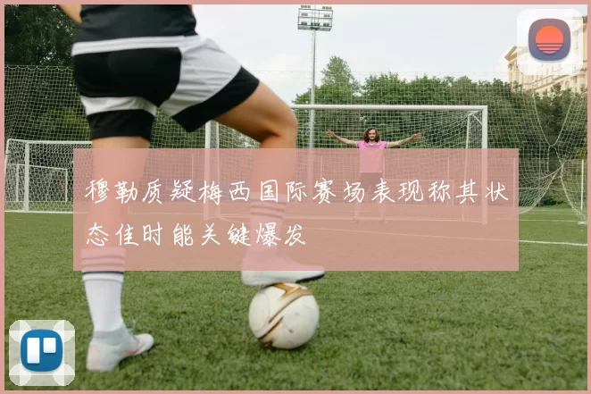 穆勒质疑梅西国际赛场表现称其状态佳时能关键爆发