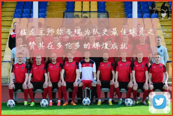 猛龙主帅称洛瑞为队史最佳球员之一赞其在多伦多的辉煌成就