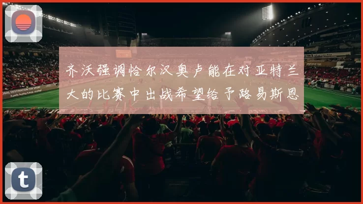 齐沃强调恰尔汉奥卢能在对亚特兰大的比赛中出战希望给予路易斯恩里克更多时间和信任