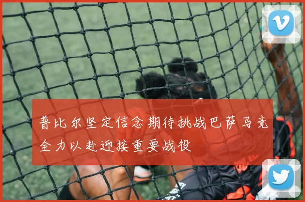 普比尔坚定信念期待挑战巴萨马竞全力以赴迎接重要战役