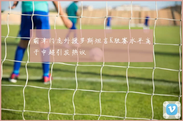 前津门虎外援罗斯坦言K联赛水平高于中超引发热议