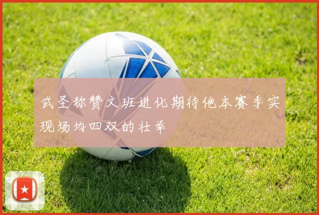 武圣称赞文班进化期待他本赛季实现场均四双的壮举